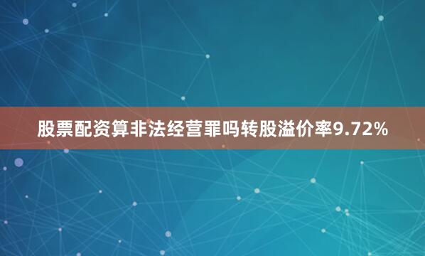 股票配资算非法经营罪吗转股溢价率9.72%