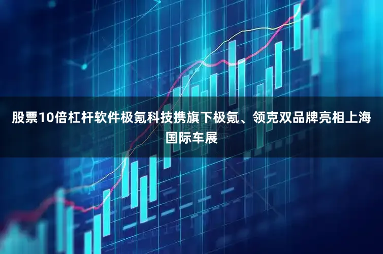 股票10倍杠杆软件极氪科技携旗下极氪、领克双品牌亮相上海国际车展