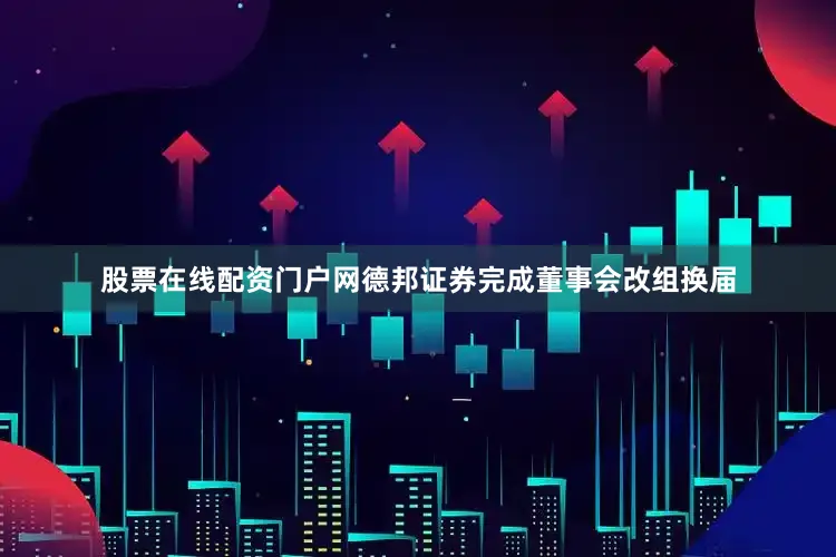 股票在线配资门户网德邦证券完成董事会改组换届