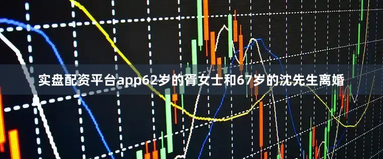 实盘配资平台app62岁的胥女士和67岁的沈先生离婚