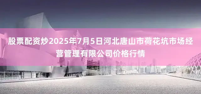 股票配资炒2025年7月5日河北唐山市荷花坑市场经营管理有限公司价格行情