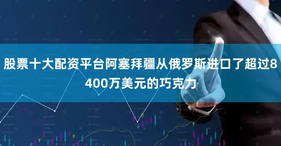 股票十大配资平台阿塞拜疆从俄罗斯进口了超过8400万美元的巧克力